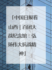中国日报看山西｜百团大战纪念馆：弘扬伟大抗战精神
