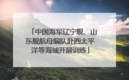中国海军辽宁舰、山东舰航母编队赴西太平洋等海域开展训练
