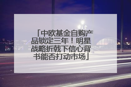 中欧基金自购产品锁定三年！明星战略折戟下信心背书能否打动市场