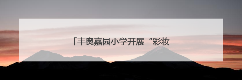 丰奥嘉园小学开展“彩妆奇遇记”家长进课堂活动