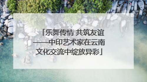 乐舞传情 共筑友谊——中印艺术家在云南文化交流中绽放异彩