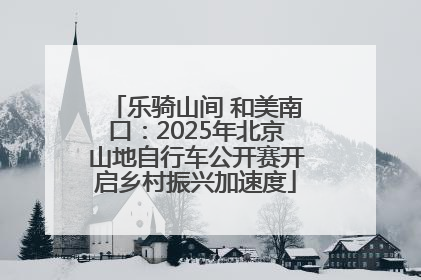乐骑山间 和美南口：2025年北京山地自行车公开赛开启乡村振兴加速度