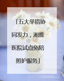 五大举措协同发力，湘雅医院试点免陪照护服务
