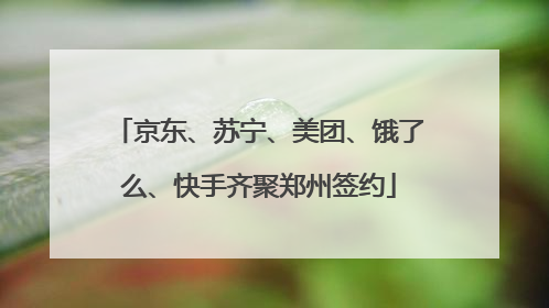 京东、苏宁、美团、饿了么、快手齐聚郑州签约