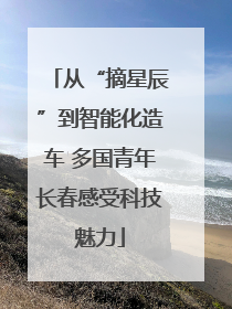 从“摘星辰”到智能化造车 多国青年长春感受科技魅力