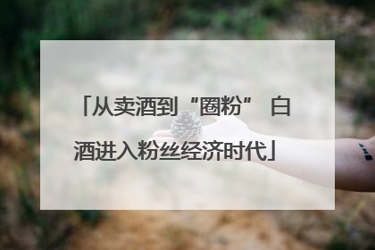 从卖酒到“圈粉” 白酒进入粉丝经济时代