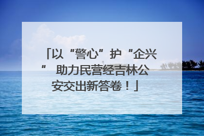 以“警心”护“企兴” 助力民营经吉林公安交出新答卷！