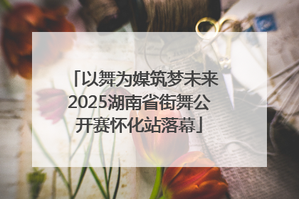 以舞为媒筑梦未来 2025湖南省街舞公开赛怀化站落幕
