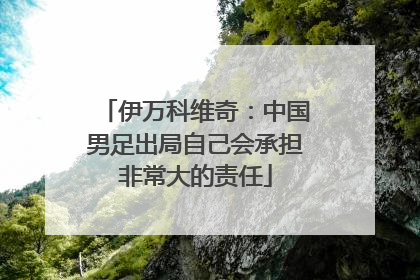 伊万科维奇：中国男足出局自己会承担非常大的责任