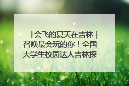 会飞的夏天在吉林｜召唤最会玩的你！全国大学生校园达人吉林探线活动招募中