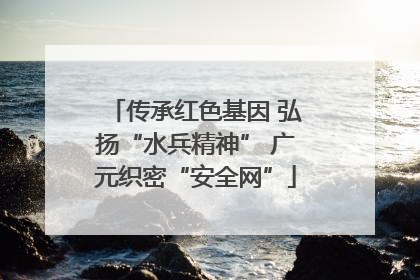 传承红色基因 弘扬“水兵精神” 广元织密“安全网”
