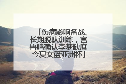 伤病影响备战、长期脱队训练，宫鲁鸣确认李梦缺席今夏女篮亚洲杯