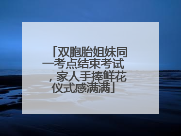双胞胎姐妹同一考点结束考试，家人手捧鲜花仪式感满满
