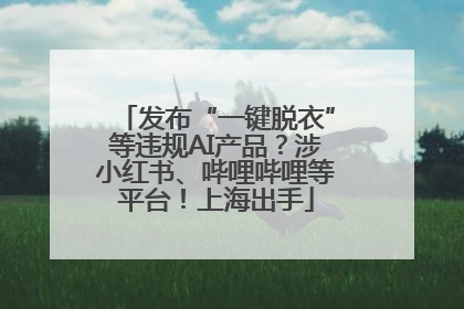 发布“一键脱衣”等违规AI产品？涉小红书、哔哩哔哩等平台！上海出手