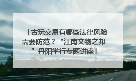 古玩交易有哪些法律风险需要防范？“江南文物之邦”丹阳举行专题讲座