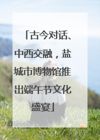 古今对话、中西交融，盐城市博物馆推出端午节文化盛宴