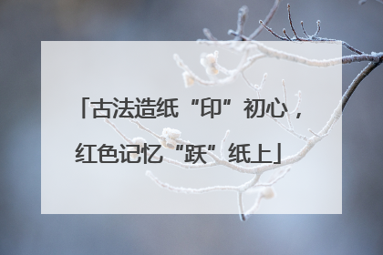 古法造纸“印”初心，红色记忆“跃”纸上