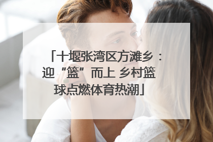 十堰张湾区方滩乡：迎“篮”而上 乡村篮球点燃体育热潮