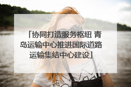 协同打造服务枢纽 青岛运输中心推进国际道路运输集结中心建设