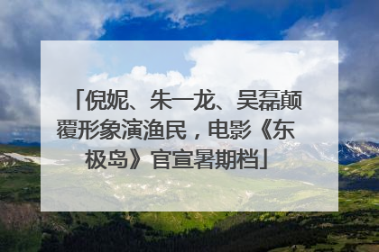 倪妮、朱一龙、吴磊颠覆形象演渔民，电影《东极岛》官宣暑期档