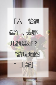 六一恰遇端午，去哪儿遛娃好？“游玩地图”上新
