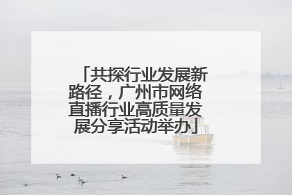 共探行业发展新路径，广州市网络直播行业高质量发展分享活动举办