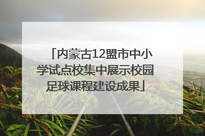 内蒙古12盟市中小学试点校集中展示校园足球课程建设成果