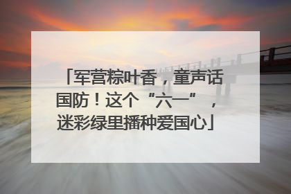 军营粽叶香，童声话国防！这个“六一”，迷彩绿里播种爱国心