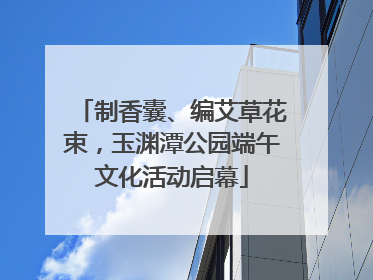 制香囊、编艾草花束，玉渊潭公园端午文化活动启幕