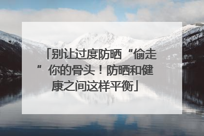 别让过度防晒“偷走”你的骨头！防晒和健康之间这样平衡