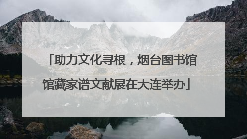 助力文化寻根，烟台图书馆馆藏家谱文献展在大连举办