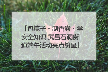 包粽子・制香囊・学安全知识 武昌石洞街道端午活动亮点纷呈