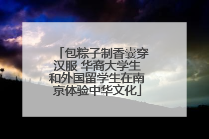 包粽子制香囊穿汉服 华裔大学生和外国留学生在南京体验中华文化