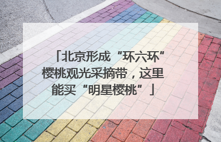 北京形成“环六环”樱桃观光采摘带，这里能买“明星樱桃”