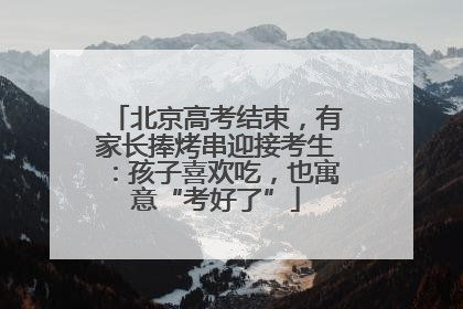 北京高考结束，有家长捧烤串迎接考生：孩子喜欢吃，也寓意“考好了”