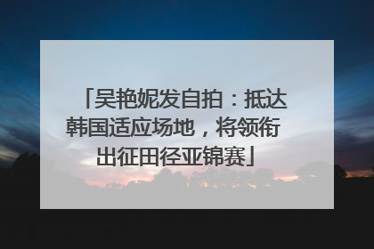 吴艳妮发自拍：抵达韩国适应场地，将领衔出征田径亚锦赛