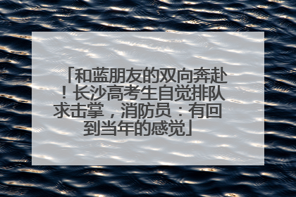 和蓝朋友的双向奔赴！长沙高考生自觉排队求击掌，消防员：有回到当年的感觉