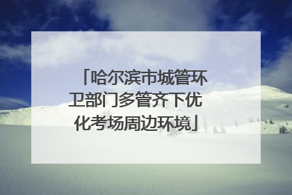 哈尔滨市城管环卫部门多管齐下优化考场周边环境