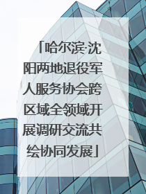 哈尔滨·沈阳两地退役军人服务协会跨区域全领域开展调研交流共绘协同发展