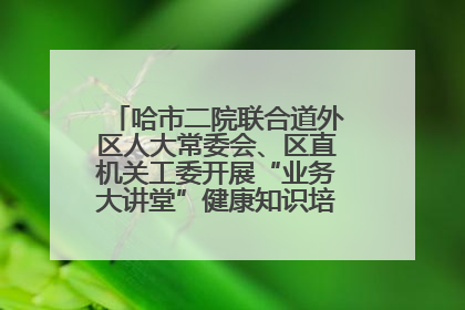 哈市二院联合道外区人大常委会、区直机关工委开展“业务大讲堂”健康知识培训暨大型义诊活动