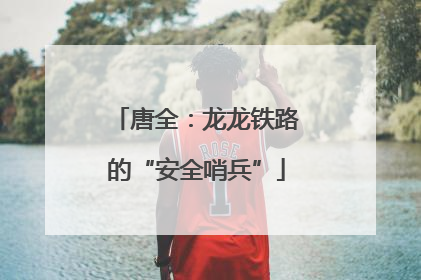 唐全：龙龙铁路的“安全哨兵”