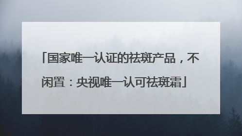 国家唯一认证的祛斑产品，不闲置：央视唯一认可祛斑霜