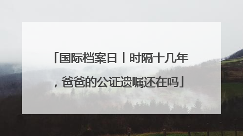 国际档案日丨时隔十几年，爸爸的公证遗嘱还在吗