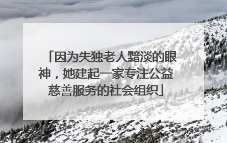 因为失独老人黯淡的眼神，她建起一家专注公益慈善服务的社会组织