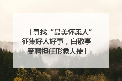 寻找“最美怀柔人”征集好人好事，白敬亭受聘担任形象大使