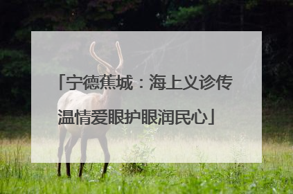 宁德蕉城：海上义诊传温情爱眼护眼润民心
