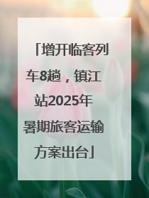 增开临客列车8趟，镇江站2025年暑期旅客运输方案出台