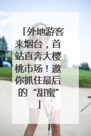 外地游客来烟台，首站直奔大樱桃市场！邀你抓住最后的“甜蜜”