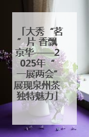 大秀“茗”片 香飘京华——2025年“一展两会”展现泉州茶独特魅力
