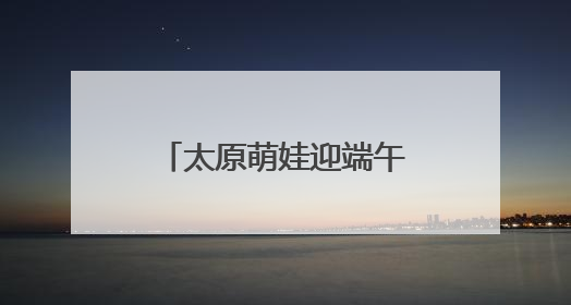 太原萌娃迎端午庆“六一”：体验传统 感受科技